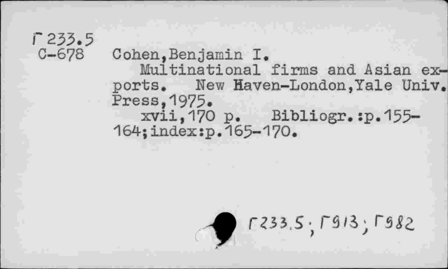 ﻿f233.5
C-67S
Cohen,Benjamin I.
Multinational firms and Asian exports. New Haven-London,Yale Univ. Press,1975.
xvii,170 p. Bibliogr.;p.155-164;index: p. 165-170.
